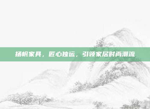 揚(yáng)帆家具,，匠心獨(dú)運(yùn),，引領(lǐng)家居時(shí)尚潮流
