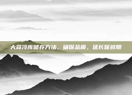 大蒜冷庫儲(chǔ)存方法,，確保品質(zhì),，延長保鮮期