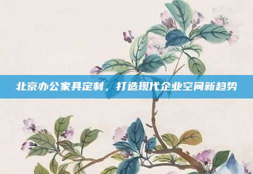北京辦公家具定制，打造現(xiàn)代企業(yè)空間新趨勢(shì)