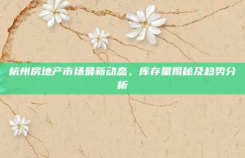 杭州房地產(chǎn)市場(chǎng)最新動(dòng)態(tài),，庫(kù)存量揭秘及趨勢(shì)分析