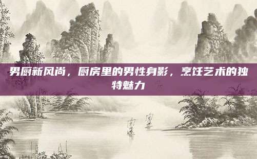 男廚新風尚,，廚房里的男性身影,，烹飪藝術(shù)的獨特魅力