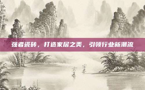 強(qiáng)者瓷磚，打造家居之美,，引領(lǐng)行業(yè)新潮流