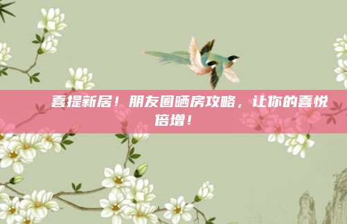 ??喜提新居！朋友圈曬房攻略,，讓你的喜悅倍增,！