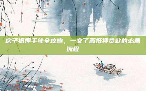 房子抵押手續(xù)全攻略,，一文了解抵押貸款的必備流程