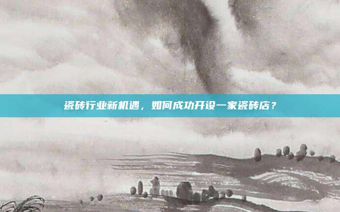 瓷磚行業(yè)新機(jī)遇,，如何成功開(kāi)設(shè)一家瓷磚店,？