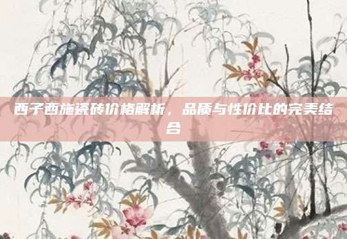 西子西施瓷磚價(jià)格解析，品質(zhì)與性價(jià)比的完美結(jié)合