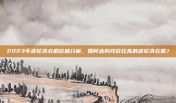 2023年波輪洗衣機(jī)價(jià)格分析，如何選購(gòu)性價(jià)比高的波輪洗衣機(jī),？