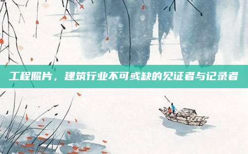 工程照片,，建筑行業(yè)不可或缺的見證者與記錄者