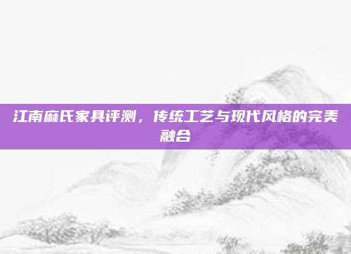 江南麻氏家具評(píng)測,，傳統(tǒng)工藝與現(xiàn)代風(fēng)格的完美融合