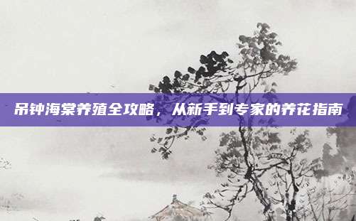 吊鐘海棠養(yǎng)殖全攻略,，從新手到專家的養(yǎng)花指南