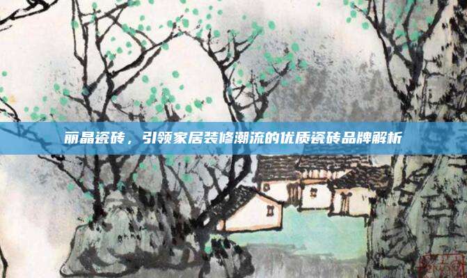 麗晶瓷磚,，引領(lǐng)家居裝修潮流的優(yōu)質(zhì)瓷磚品牌解析
