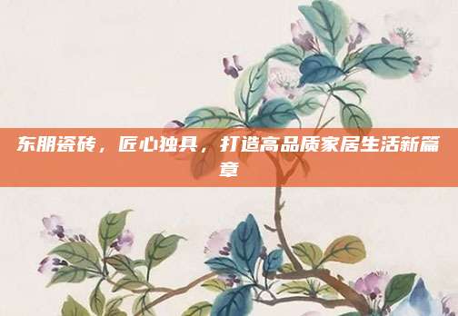 東朋瓷磚,，匠心獨(dú)具，打造高品質(zhì)家居生活新篇章