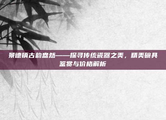 景德鎮(zhèn)古韻盎然——探尋傳統(tǒng)瓷器之美，精美碗具鑒賞與價(jià)格解析