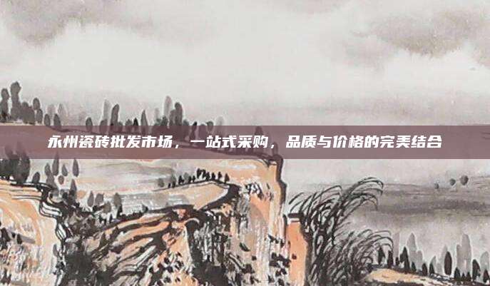 永州瓷磚批發(fā)市場,，一站式采購，品質(zhì)與價(jià)格的完美結(jié)合