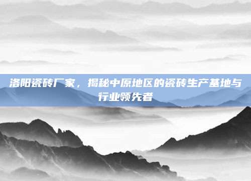 洛陽瓷磚廠家,，揭秘中原地區(qū)的瓷磚生產(chǎn)基地與行業(yè)領(lǐng)先者