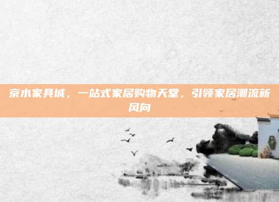 京水家具城，一站式家居購(gòu)物天堂,，引領(lǐng)家居潮流新風(fēng)向