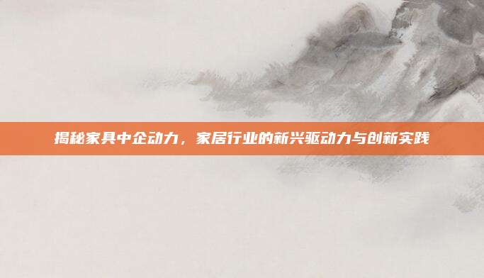 揭秘家具中企動(dòng)力,，家居行業(yè)的新興驅(qū)動(dòng)力與創(chuàng)新實(shí)踐