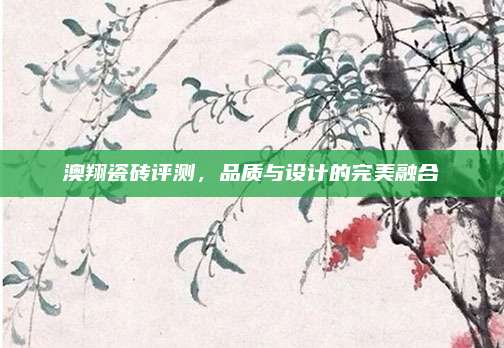 澳翔瓷磚評(píng)測(cè),，品質(zhì)與設(shè)計(jì)的完美融合