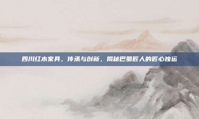 四川紅木家具，傳承與創(chuàng)新,，揭秘巴蜀匠人的匠心獨(dú)運(yùn)