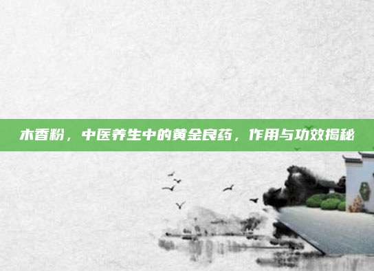 木香粉,，中醫(yī)養(yǎng)生中的黃金良藥，作用與功效揭秘