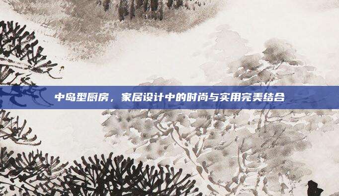 中島型廚房,，家居設(shè)計中的時尚與實用完美結(jié)合