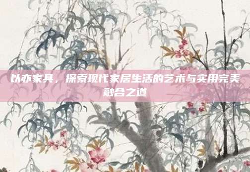以亦家具，探索現(xiàn)代家居生活的藝術(shù)與實(shí)用完美融合之道