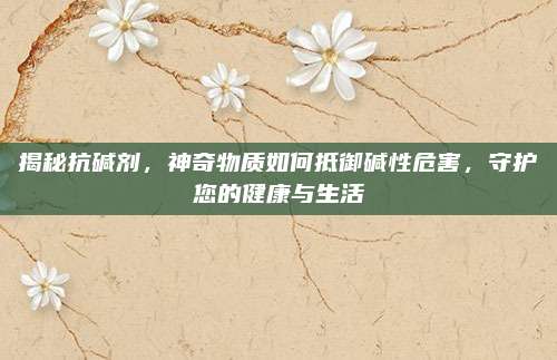 揭秘抗堿劑,，神奇物質(zhì)如何抵御堿性危害，守護(hù)您的健康與生活