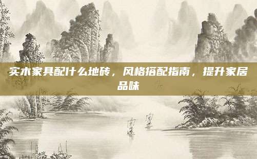 實(shí)木家具配什么地磚,，風(fēng)格搭配指南，提升家居品味