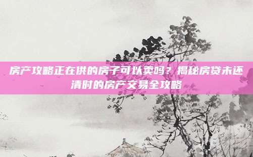 房產(chǎn)攻略正在供的房子可以賣嗎,？揭秘房貸未還清時的房產(chǎn)交易全攻略