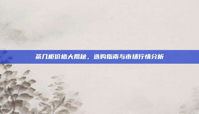 茶幾柜價格大揭秘,，選購指南與市場行情分析