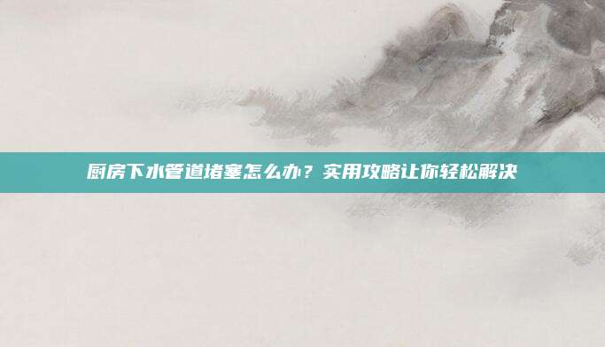廚房下水管道堵塞怎么辦？實用攻略讓你輕松解決