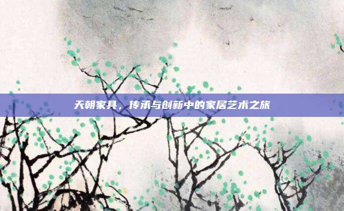 天朝家具,，傳承與創(chuàng)新中的家居藝術(shù)之旅