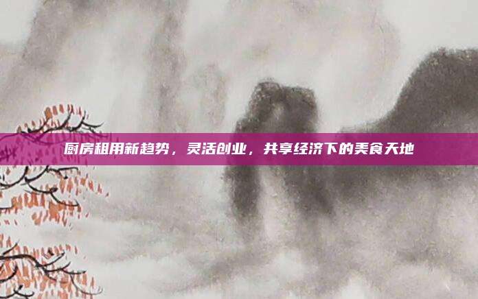 廚房租用新趨勢(shì),，靈活創(chuàng)業(yè)，共享經(jīng)濟(jì)下的美食天地