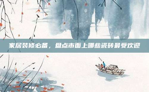 家居裝修必備,，盤點(diǎn)市面上哪些瓷磚最受歡迎