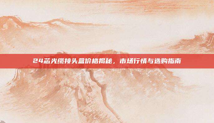 24芯光纜接頭盒價(jià)格揭秘,，市場(chǎng)行情與選購(gòu)指南