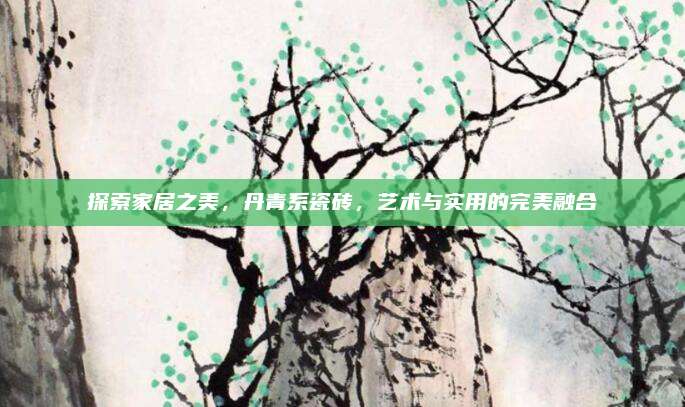 探索家居之美,，丹青系瓷磚，藝術(shù)與實(shí)用的完美融合