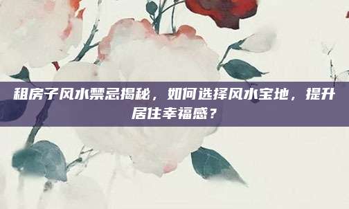 租房子風水禁忌揭秘,，如何選擇風水寶地，提升居住幸福感,？
