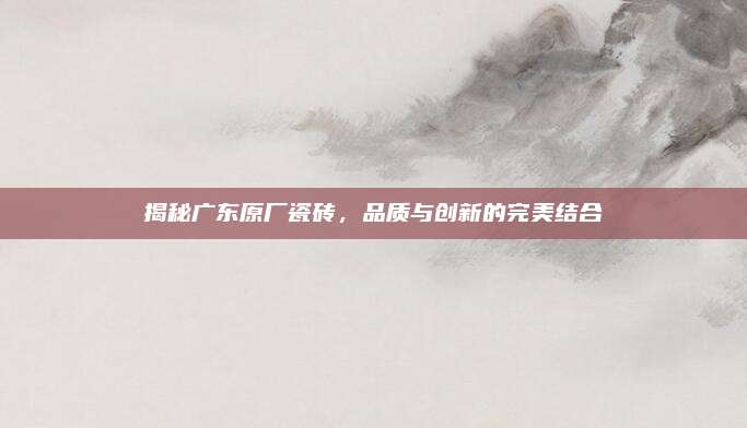 揭秘廣東原廠瓷磚,，品質與創(chuàng)新的完美結合