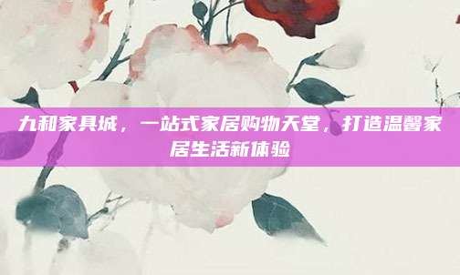 九和家具城，一站式家居購(gòu)物天堂,，打造溫馨家居生活新體驗(yàn)