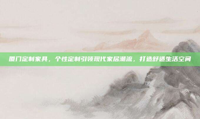 廈門定制家具，個(gè)性定制引領(lǐng)現(xiàn)代家居潮流,，打造舒適生活空間