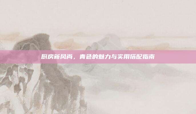 廚房新風(fēng)尚,，青色的魅力與實(shí)用搭配指南