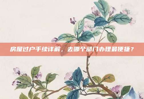 房屋過戶手續(xù)詳解，去哪個部門辦理最便捷,？