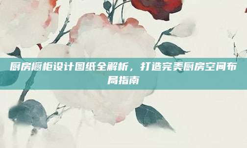 廚房櫥柜設計圖紙全解析,，打造完美廚房空間布局指南