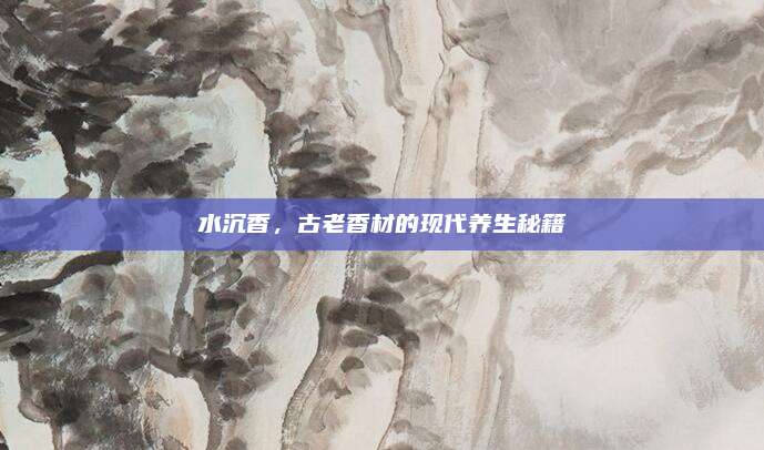 水沉香,，古老香材的現(xiàn)代養(yǎng)生秘籍