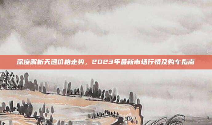 深度解析天逸價(jià)格走勢(shì),，2023年最新市場行情及購車指南
