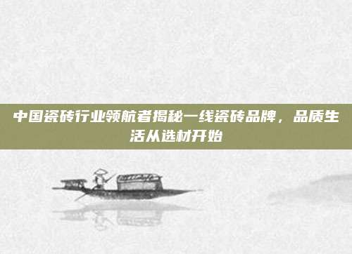 中國瓷磚行業(yè)領(lǐng)航者揭秘一線瓷磚品牌，品質(zhì)生活從選材開始