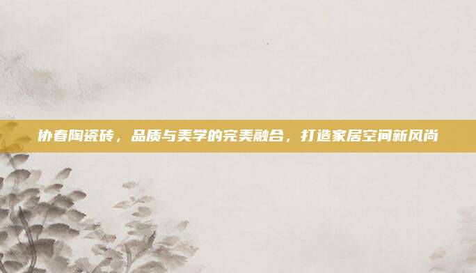 協(xié)春陶瓷磚，品質(zhì)與美學(xué)的完美融合,，打造家居空間新風(fēng)尚