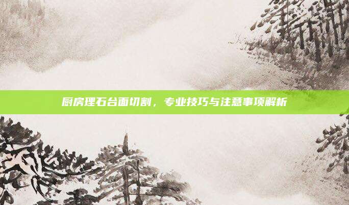 廚房理石臺(tái)面切割,，專業(yè)技巧與注意事項(xiàng)解析