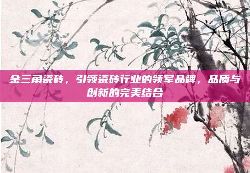 金三角瓷磚，引領(lǐng)瓷磚行業(yè)的領(lǐng)軍品牌,，品質(zhì)與創(chuàng)新的完美結(jié)合