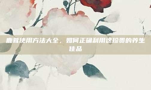 鹿茸使用方法大全,，如何正確利用這珍貴的養(yǎng)生佳品